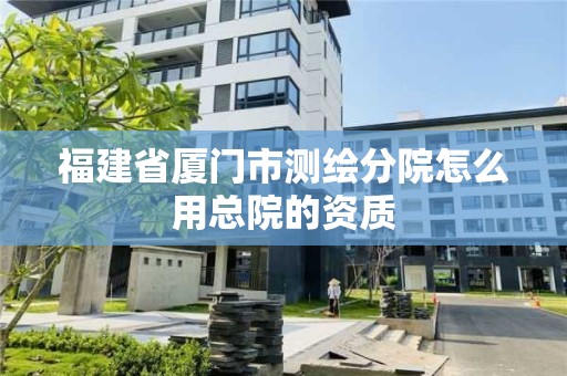 福建省廈門市測繪分院怎么用總院的資質(zhì)