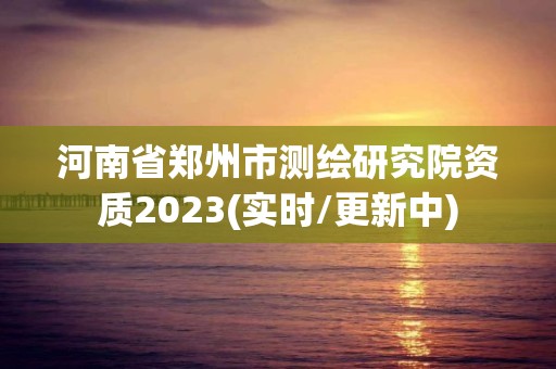 河南省鄭州市測繪研究院資質2023(實時/更新中)