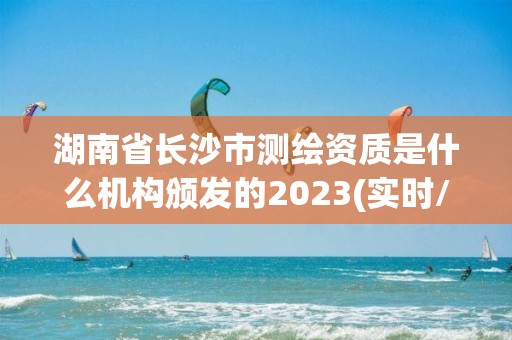 湖南省長沙市測繪資質是什么機構頒發的2023(實時/更新中)