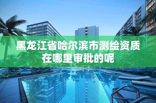 黑龍江省哈爾濱市測繪資質(zhì)在哪里審批的呢