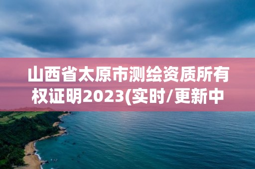 山西省太原市測繪資質所有權證明2023(實時/更新中)