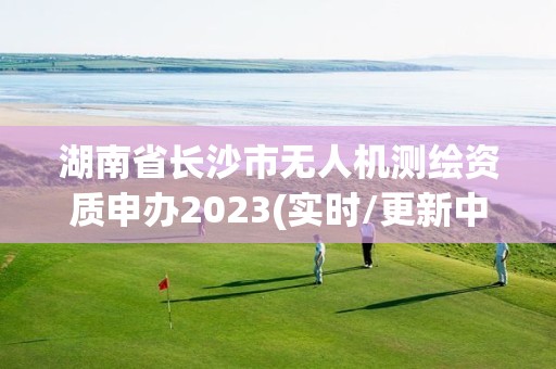 湖南省長沙市無人機測繪資質申辦2023(實時/更新中)