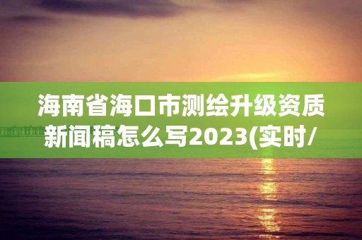 海南省海口市測繪升級資質新聞稿怎么寫2023(實時/更新中)