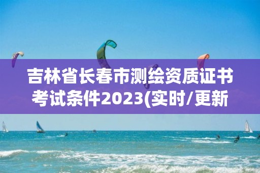 吉林省長春市測繪資質證書考試條件2023(實時/更新中)