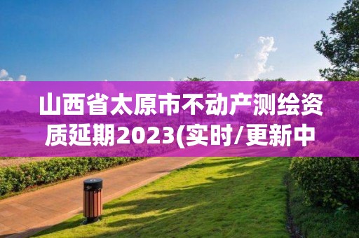 山西省太原市不動產測繪資質延期2023(實時/更新中)