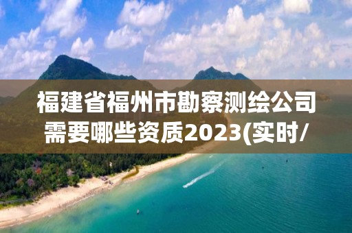 福建省福州市勘察測繪公司需要哪些資質(zhì)2023(實時/更新中)