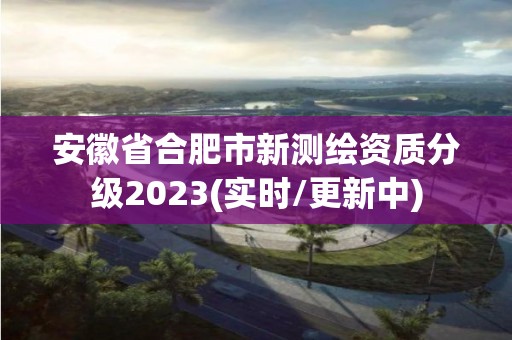 安徽省合肥市新測繪資質分級2023(實時/更新中)