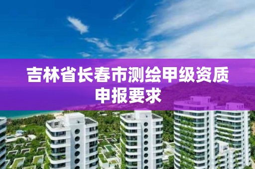 吉林省長春市測繪甲級資質申報要求