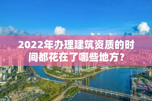 2022年辦理建筑資質的時間都花在了哪些地方？