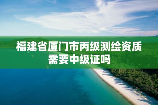 福建省廈門市丙級測繪資質需要中級證嗎