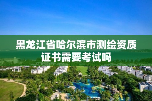 黑龍江省哈爾濱市測繪資質證書需要考試嗎