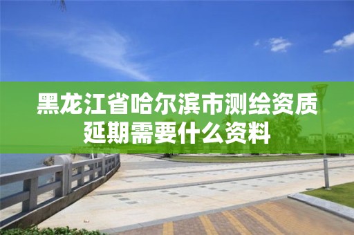 黑龍江省哈爾濱市測(cè)繪資質(zhì)延期需要什么資料