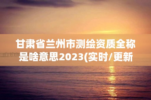 甘肅省蘭州市測繪資質(zhì)全稱是啥意思2023(實時/更新中)