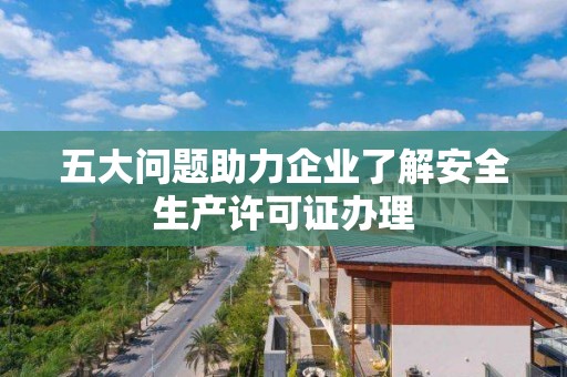 五大問題助力企業了解安全生產許可證辦理