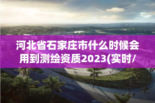 河北省石家莊市什么時候會用到測繪資質2023(實時/更新中)