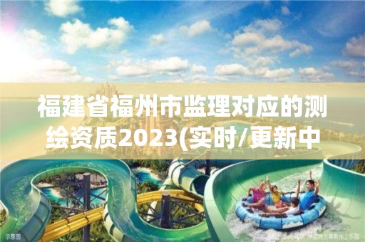 福建省福州市監理對應的測繪資質2023(實時/更新中)