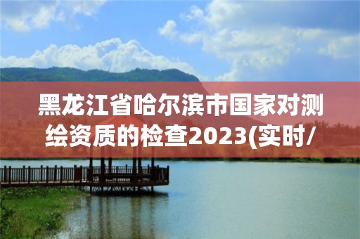 黑龍江省哈爾濱市國家對測繪資質的檢查2023(實時/更新中)