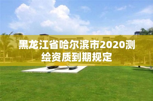 黑龍江省哈爾濱市2020測繪資質到期規定