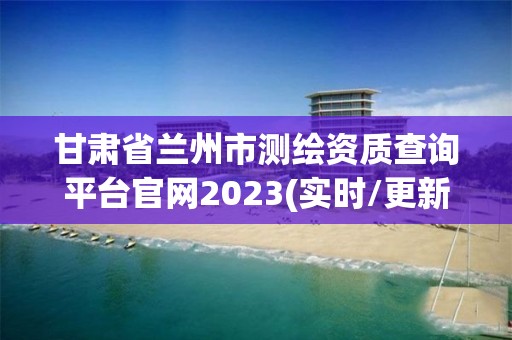 甘肅省蘭州市測(cè)繪資質(zhì)查詢平臺(tái)官網(wǎng)2023(實(shí)時(shí)/更新中)