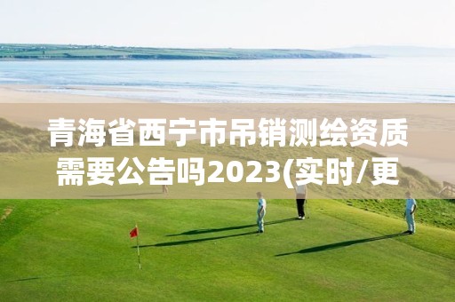 青海省西寧市吊銷測繪資質需要公告嗎2023(實時/更新中)