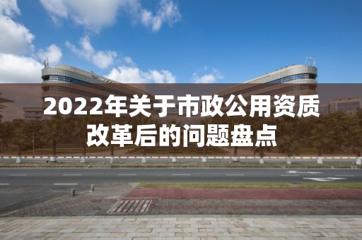 2022年關(guān)于市政公用資質(zhì)改革后的問題盤點(diǎn)