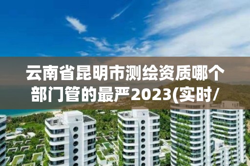 云南省昆明市測繪資質哪個部門管的最嚴2023(實時/更新中)