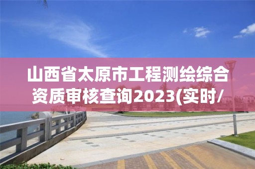 山西省太原市工程測繪綜合資質審核查詢2023(實時/更新中)