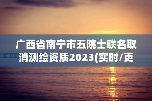 廣西省南寧市五院士聯名取消測繪資質2023(實時/更新中)