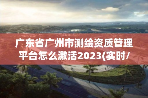 廣東省廣州市測繪資質(zhì)管理平臺怎么激活2023(實時/更新中)