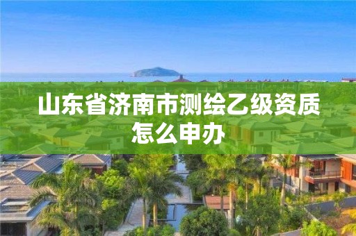 山東省濟(jì)南市測(cè)繪乙級(jí)資質(zhì)怎么申辦