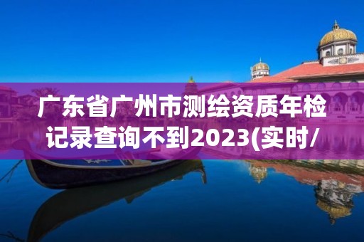 廣東省廣州市測繪資質年檢記錄查詢不到2023(實時/更新中)