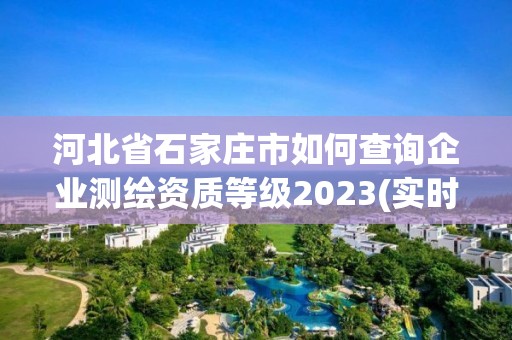 河北省石家莊市如何查詢企業測繪資質等級2023(實時/更新中)