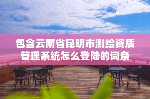 包含云南省昆明市測繪資質管理系統怎么登陸的詞條