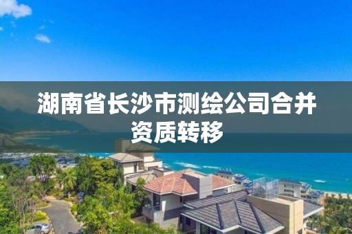 湖南省長沙市測繪公司合并資質轉移