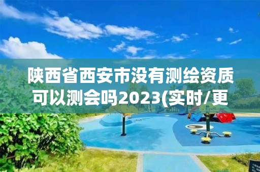 陜西省西安市沒有測繪資質可以測會嗎2023(實時/更新中)