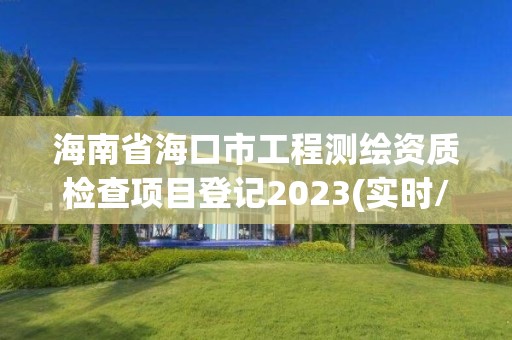 海南省海口市工程測繪資質檢查項目登記2023(實時/更新中)