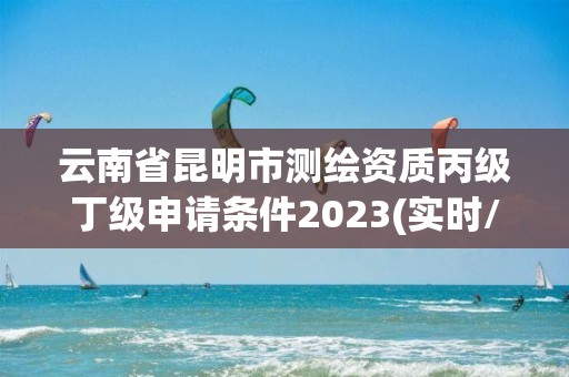 云南省昆明市測繪資質丙級丁級申請條件2023(實時/更新中)