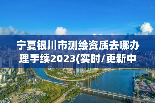 寧夏銀川市測繪資質(zhì)去哪辦理手續(xù)2023(實(shí)時(shí)/更新中)