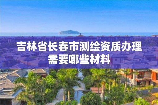 吉林省長春市測繪資質辦理需要哪些材料