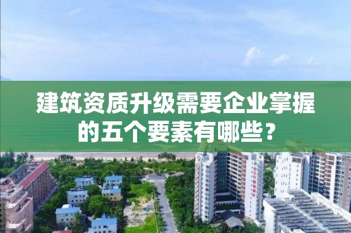 建筑資質升級需要企業(yè)掌握的五個要素有哪些？