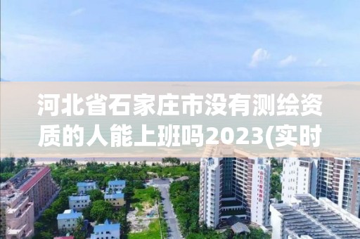 河北省石家莊市沒有測繪資質的人能上班嗎2023(實時/更新中)