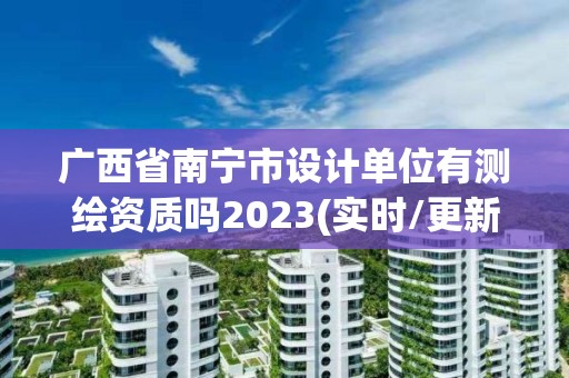 廣西省南寧市設計單位有測繪資質嗎2023(實時/更新中)