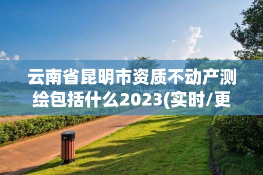 云南省昆明市資質不動產測繪包括什么2023(實時/更新中)