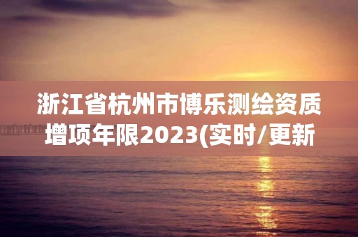 浙江省杭州市博樂測繪資質增項年限2023(實時/更新中)