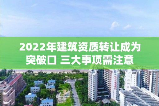 2022年建筑資質(zhì)轉(zhuǎn)讓成為突破口 三大事項需注意