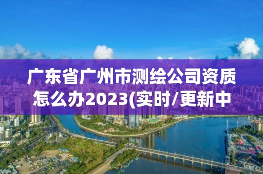 廣東省廣州市測(cè)繪公司資質(zhì)怎么辦2023(實(shí)時(shí)/更新中)