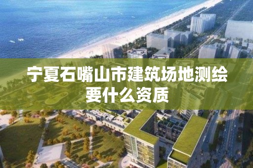 寧夏石嘴山市建筑場地測繪要什么資質