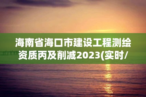 海南省海口市建設工程測繪資質丙及削減2023(實時/更新中)