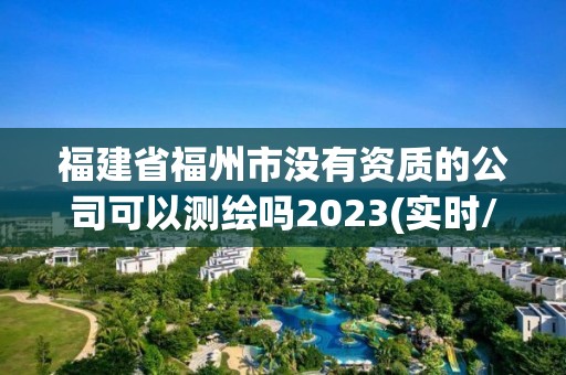 福建省福州市沒有資質的公司可以測繪嗎2023(實時/更新中)