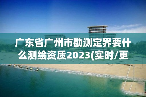 廣東省廣州市勘測定界要什么測繪資質2023(實時/更新中)